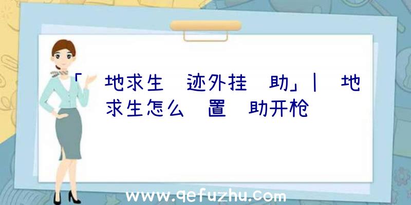 「绝地求生遗迹外挂辅助」|绝地求生怎么设置辅助开枪